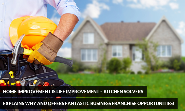 Home Improvement is Life Improvement – Kitchen Solvers Explains Why and Offers Fantastic Business Franchise Opportunities!