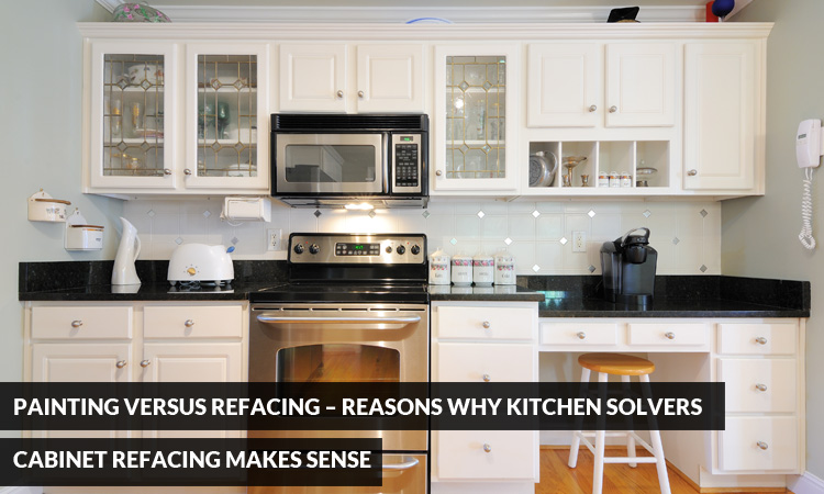 Painting versus Refacing – Reasons Why Kitchen Solvers Cabinet Refacing Makes Sense