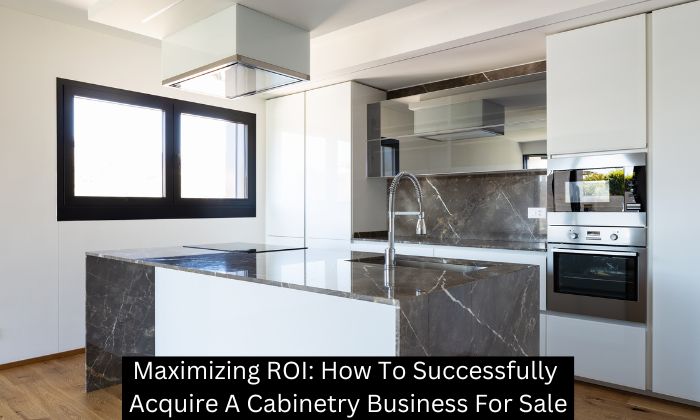 Maximizing ROI: How To Successfully Acquire A Cabinetry Business For Sale