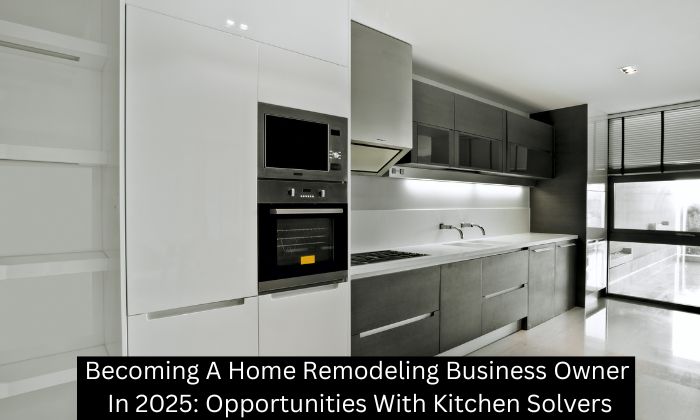 Becoming A Home Remodeling Business Owner In 2025: Opportunities With Kitchen Solvers