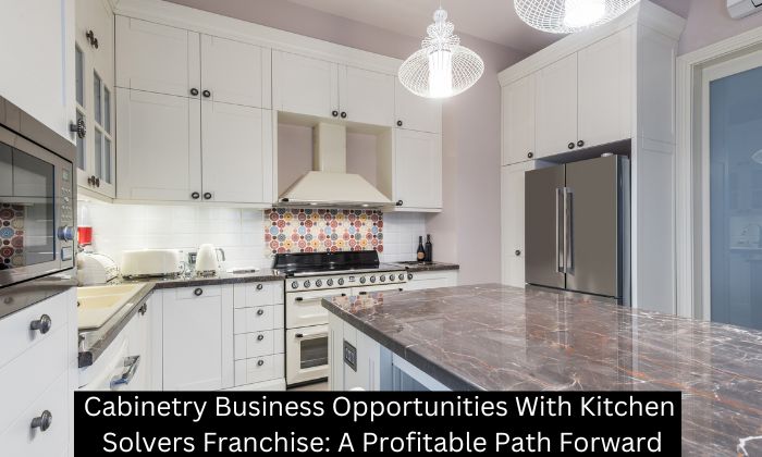 Cabinetry Business Opportunities With Kitchen Solvers Franchise: A Profitable Path Forward