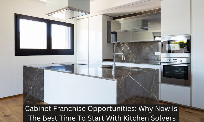 Cabinet Franchise Opportunities: Why Now Is The Best Time To Start With Kitchen Solvers